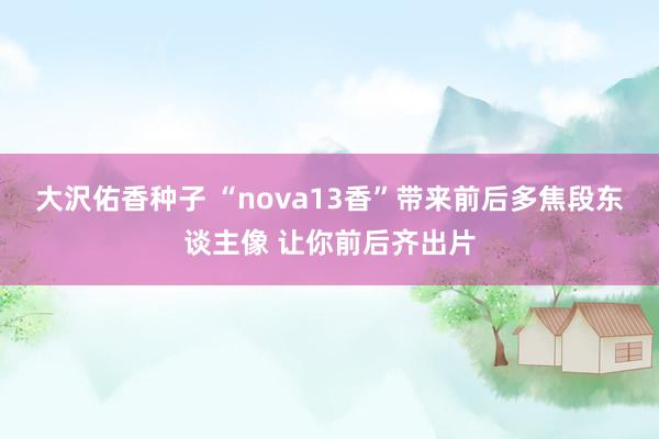 大沢佑香种子 “nova13香”带来前后多焦段东谈主像 让你前后齐出片