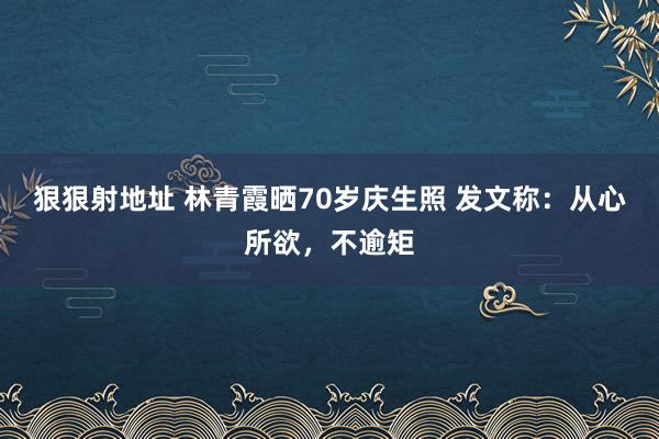 狠狠射地址 林青霞晒70岁庆生照 发文称：从心所欲，不逾矩