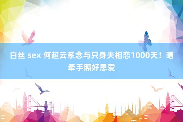 白丝 sex 何超云系念与只身夫相恋1000天！晒牵手照好恩爱