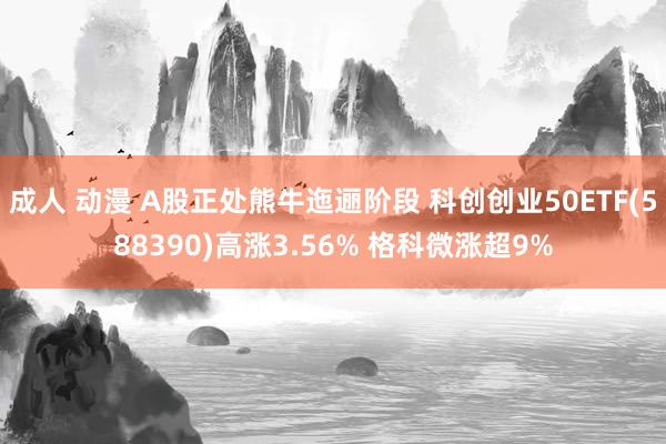 成人 动漫 A股正处熊牛迤逦阶段 科创创业50ETF(588390)高涨3.56% 格科微涨超9%