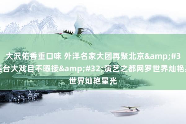 大沢佑香重口味 外洋名家大团再聚北京&#32;连台大戏目不暇接&#32;演艺之都网罗世界灿艳星光