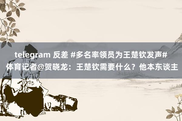 telegram 反差 #多名率领员为王楚钦发声# 体育记者@贺晓龙：王楚钦需要什么？他本东谈主