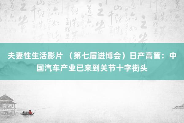 夫妻性生活影片 （第七届进博会）日产高管：中国汽车产业已来到关节十字街头