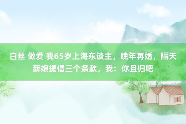 白丝 做爱 我65岁上海东谈主，晚年再婚，隔天新娘提倡三个条款，我：你且归吧