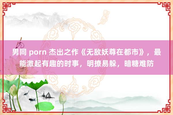 男同 porn 杰出之作《无敌妖尊在都市》，最能激起有趣的时事，明撩易躲，暗糖难防