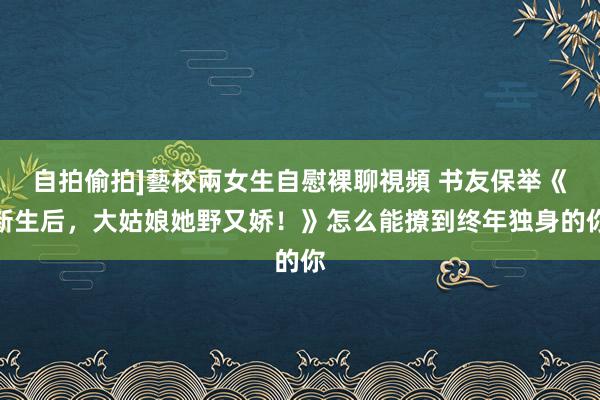 自拍偷拍]藝校兩女生自慰裸聊視頻 书友保举《新生后，大姑娘她野又娇！》怎么能撩到终年独身的你