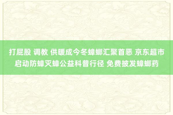 打屁股 调教 供暖成今冬蟑螂汇聚首恶 京东超市启动防蟑灭蟑公益科普行径 免费披发蟑螂药