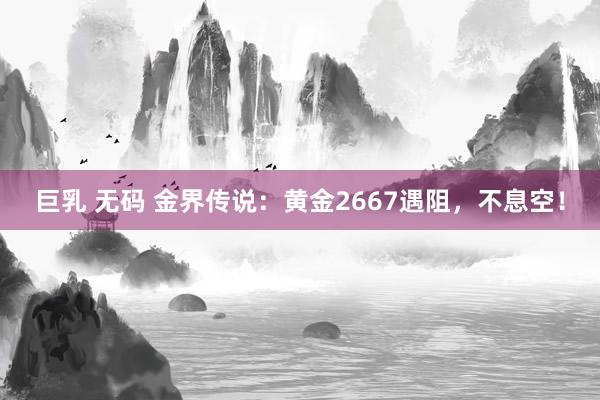 巨乳 无码 金界传说：黄金2667遇阻，不息空！