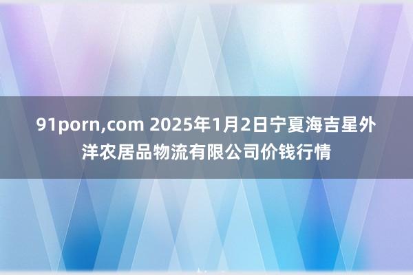 91porn，com 2025年1月2日宁夏海吉星外洋农居品物流有限公司价钱行情