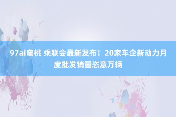 97ai蜜桃 乘联会最新发布！20家车企新动力月度批发销量恣意万辆