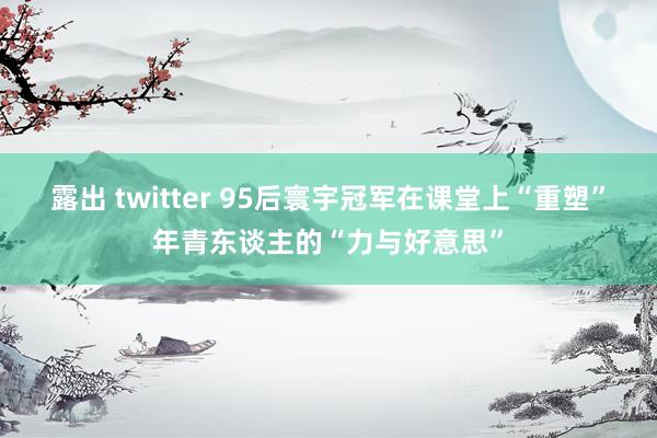 露出 twitter 95后寰宇冠军在课堂上“重塑”年青东谈主的“力与好意思”