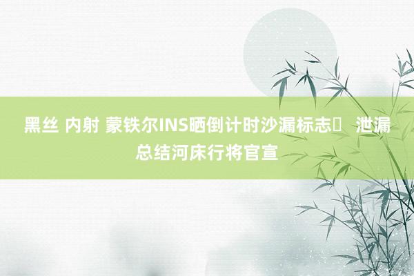 黑丝 内射 蒙铁尔INS晒倒计时沙漏标志⏳ 泄漏总结河床行将官宣