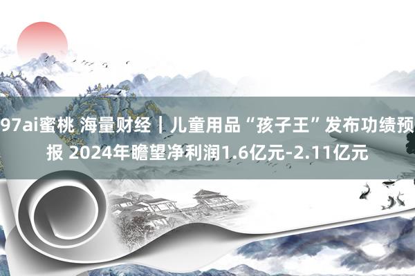 97ai蜜桃 海量财经｜儿童用品“孩子王”发布功绩预报 2024年瞻望净利润1.6亿元-2.11亿元