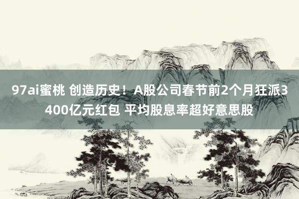 97ai蜜桃 创造历史！A股公司春节前2个月狂派3400亿元红包 平均股息率超好意思股