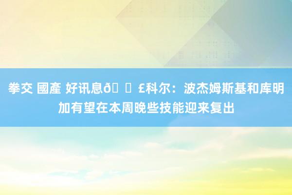 拳交 國產 好讯息📣科尔：波杰姆斯基和库明加有望在本周晚些技能迎来复出