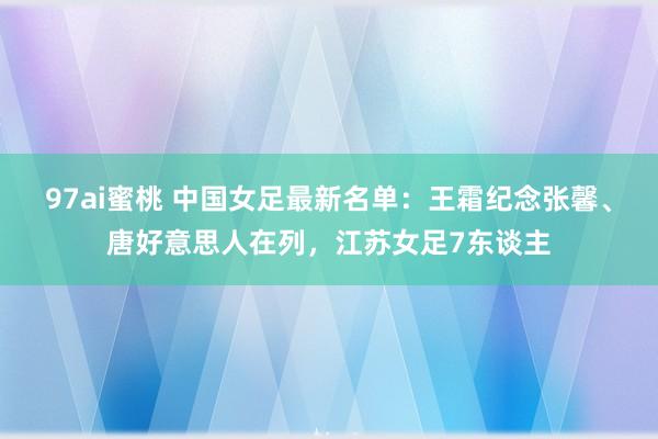 97ai蜜桃 中国女足最新名单：王霜纪念张馨、唐好意思人在列，江苏女足7东谈主