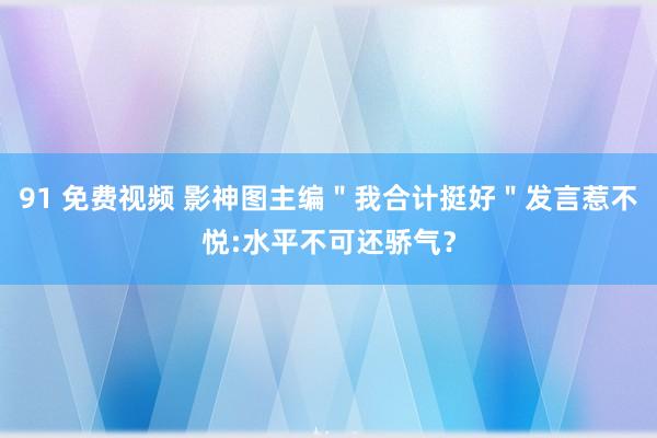 91 免费视频 影神图主编＂我合计挺好＂发言惹不悦:水平不可还骄气？