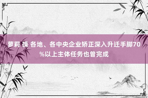 萝莉 操 各地、各中央企业矫正深入升迁手脚70%以上主体任务也曾完成